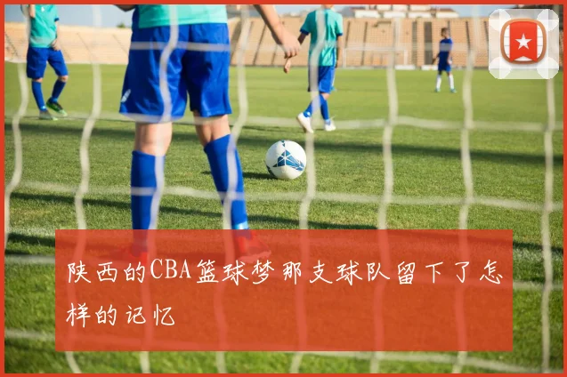 陕西的CBA篮球梦那支球队留下了怎样的记忆